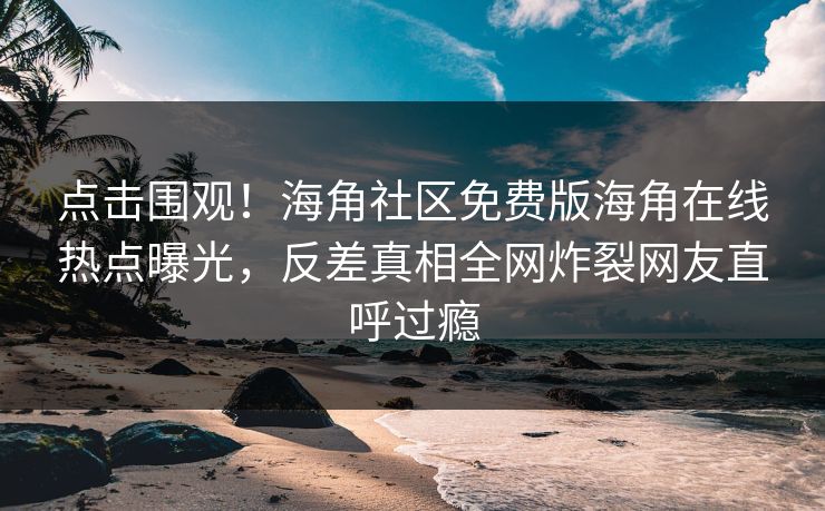 点击围观！海角社区免费版海角在线热点曝光，反差真相全网炸裂网友直呼过瘾
