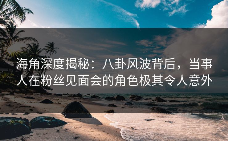 海角深度揭秘：八卦风波背后，当事人在粉丝见面会的角色极其令人意外