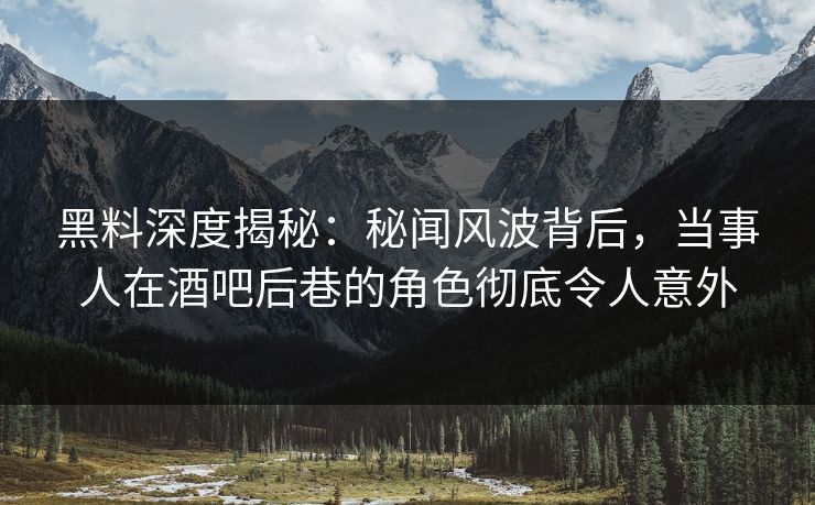 黑料深度揭秘：秘闻风波背后，当事人在酒吧后巷的角色彻底令人意外