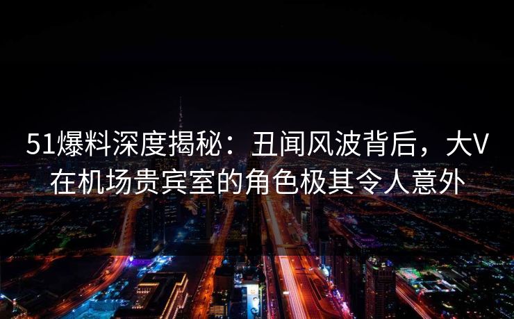 51爆料深度揭秘：丑闻风波背后，大V在机场贵宾室的角色极其令人意外