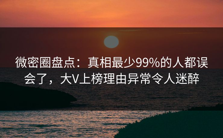 微密圈盘点：真相最少99%的人都误会了，大V上榜理由异常令人迷醉