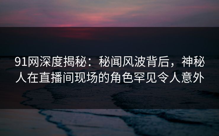 91网深度揭秘：秘闻风波背后，神秘人在直播间现场的角色罕见令人意外