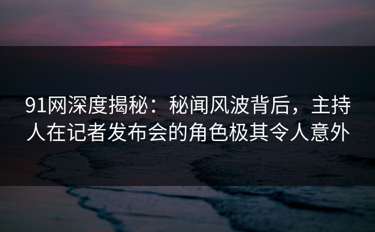 91网深度揭秘：秘闻风波背后，主持人在记者发布会的角色极其令人意外
