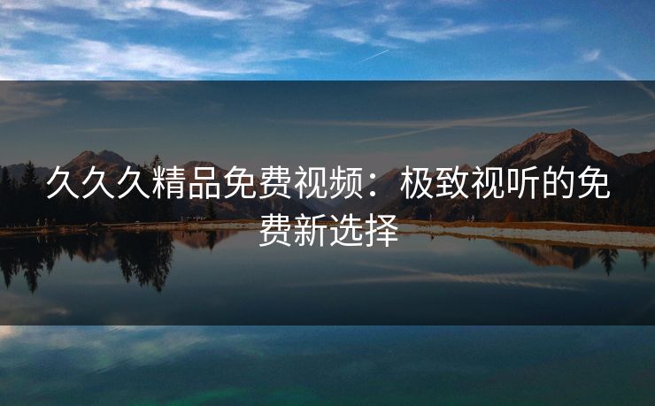 久久久精品免费视频：极致视听的免费新选择