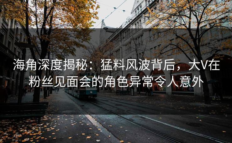 海角深度揭秘：猛料风波背后，大V在粉丝见面会的角色异常令人意外
