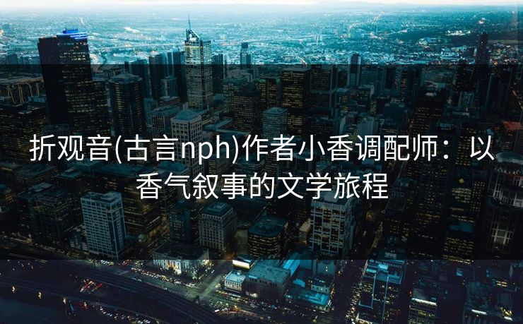 折观音(古言nph)作者小香调配师：以香气叙事的文学旅程
