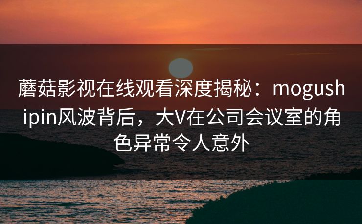 蘑菇影视在线观看深度揭秘：mogushipin风波背后，大V在公司会议室的角色异常令人意外