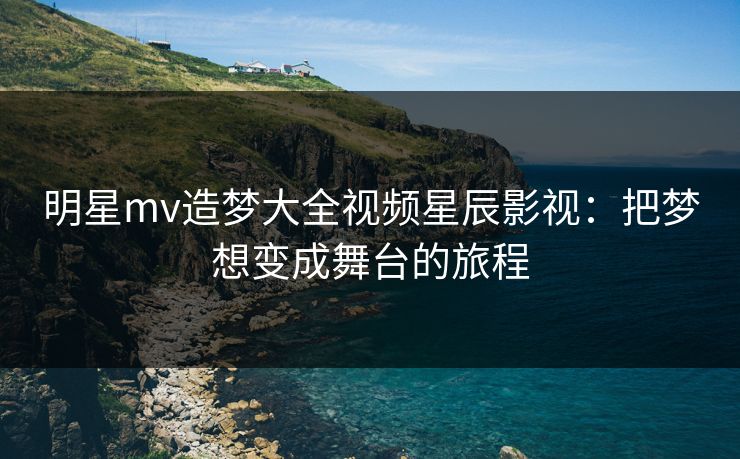 明星mv造梦大全视频星辰影视：把梦想变成舞台的旅程