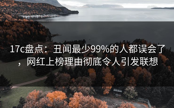 17c盘点：丑闻最少99%的人都误会了，网红上榜理由彻底令人引发联想