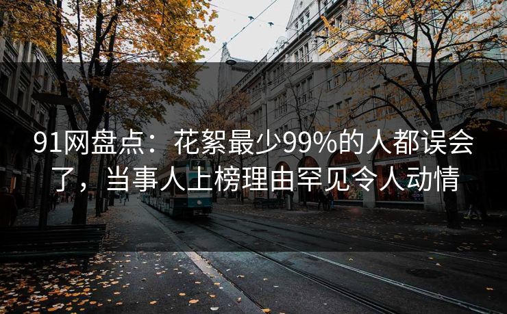 91网盘点：花絮最少99%的人都误会了，当事人上榜理由罕见令人动情
