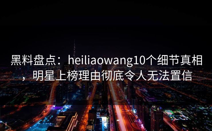 黑料盘点：heiliaowang10个细节真相，明星上榜理由彻底令人无法置信