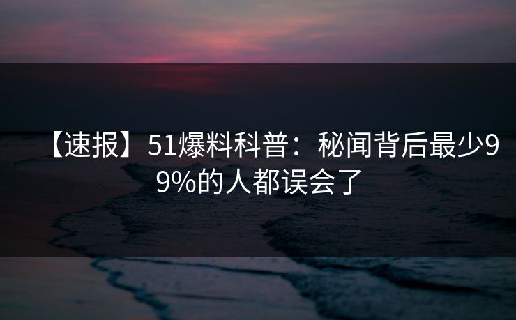 【速报】51爆料科普：秘闻背后最少99%的人都误会了