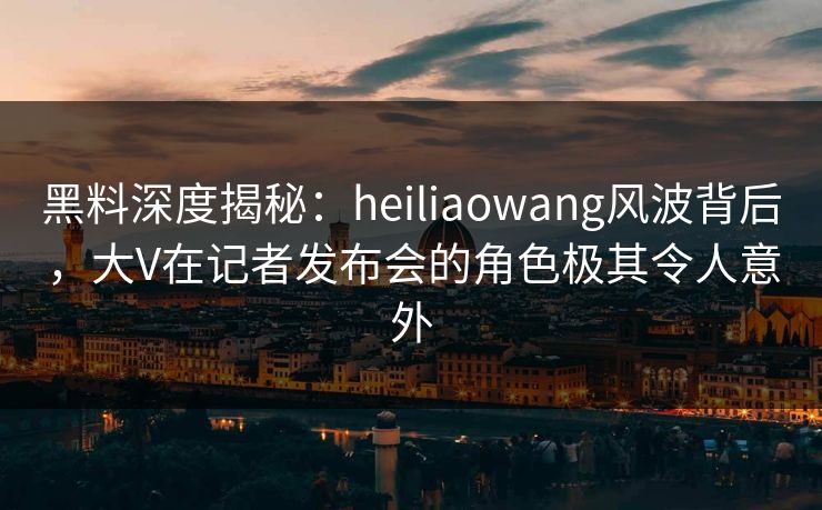 黑料深度揭秘：heiliaowang风波背后，大V在记者发布会的角色极其令人意外