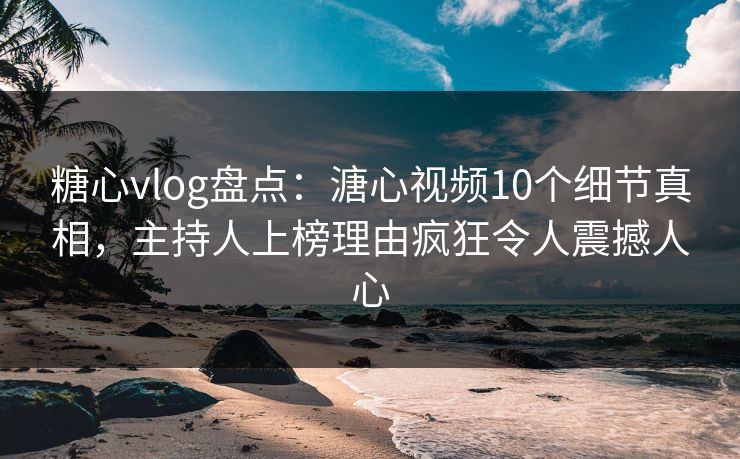 糖心vlog盘点：溏心视频10个细节真相，主持人上榜理由疯狂令人震撼人心
