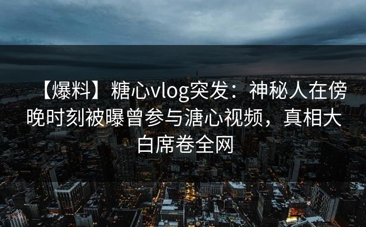 【爆料】糖心vlog突发：神秘人在傍晚时刻被曝曾参与溏心视频，真相大白席卷全网
