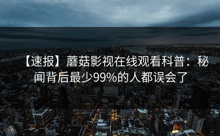 【速报】蘑菇影视在线观看科普：秘闻背后最少99%的人都误会了