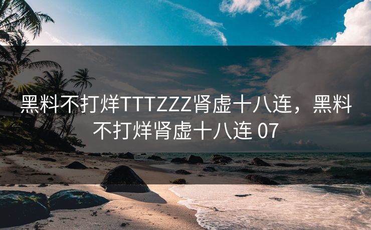 黑料不打烊TTTZZZ肾虚十八连，黑料不打烊肾虚十八连 07