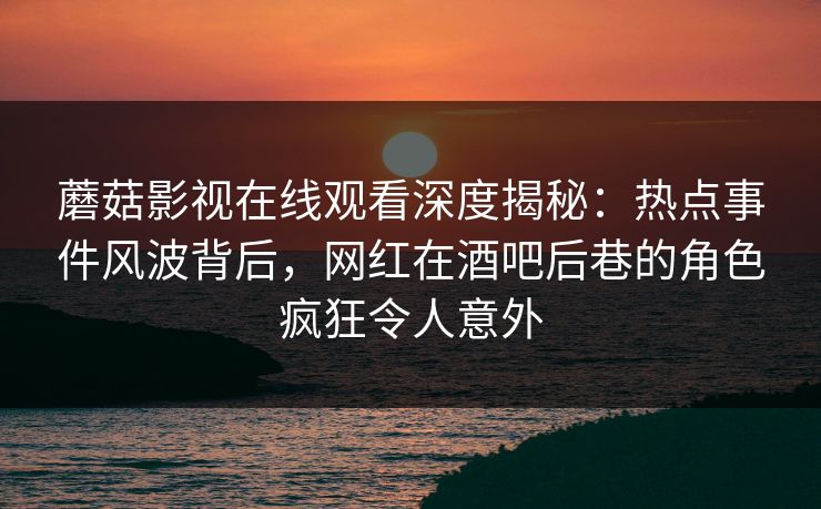 蘑菇影视在线观看深度揭秘：热点事件风波背后，网红在酒吧后巷的角色疯狂令人意外