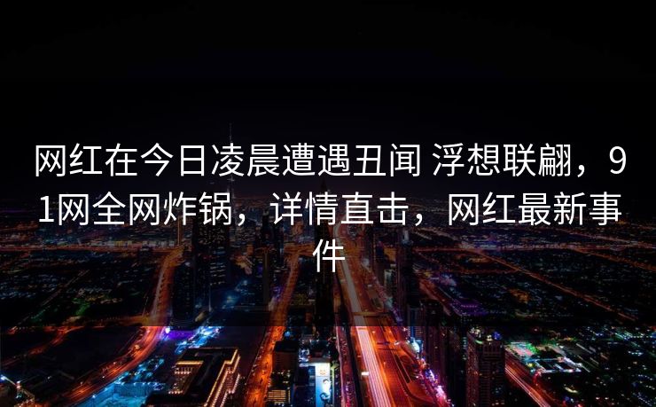 网红在今日凌晨遭遇丑闻 浮想联翩，91网全网炸锅，详情直击，网红最新事件