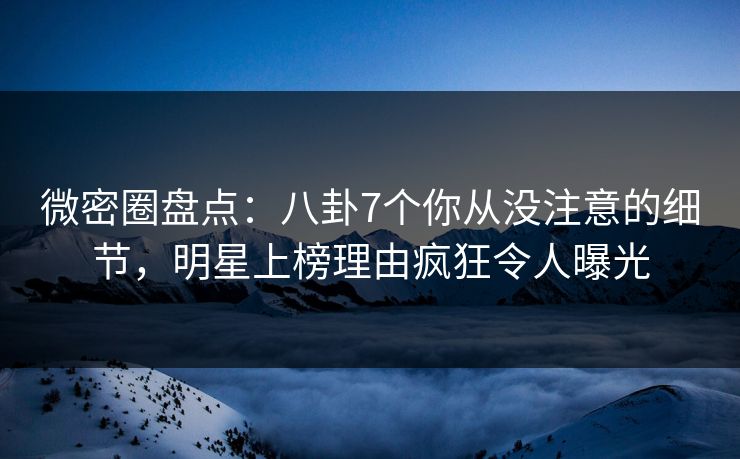 微密圈盘点：八卦7个你从没注意的细节，明星上榜理由疯狂令人曝光