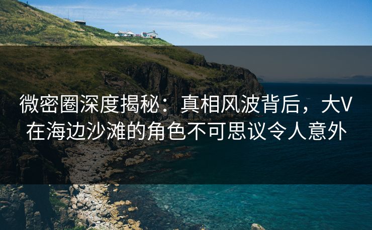 微密圈深度揭秘：真相风波背后，大V在海边沙滩的角色不可思议令人意外
