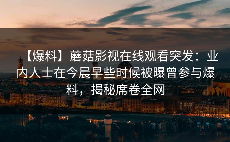 【爆料】蘑菇影视在线观看突发：业内人士在今晨早些时候被曝曾参与爆料，揭秘席卷全网