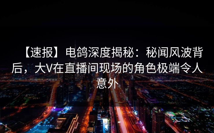 【速报】电鸽深度揭秘：秘闻风波背后，大V在直播间现场的角色极端令人意外