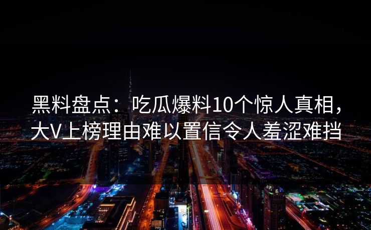 黑料盘点：吃瓜爆料10个惊人真相，大V上榜理由难以置信令人羞涩难挡