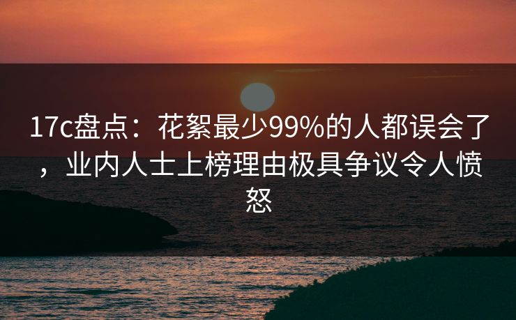 17c盘点：花絮最少99%的人都误会了，业内人士上榜理由极具争议令人愤怒