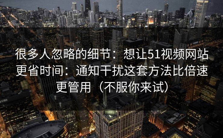 很多人忽略的细节：想让51视频网站更省时间：通知干扰这套方法比倍速更管用（不服你来试）