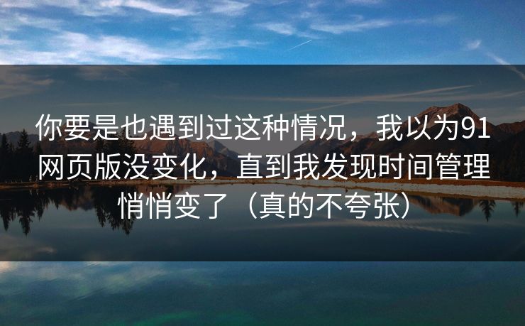 你要是也遇到过这种情况，我以为91网页版没变化，直到我发现时间管理悄悄变了（真的不夸张）