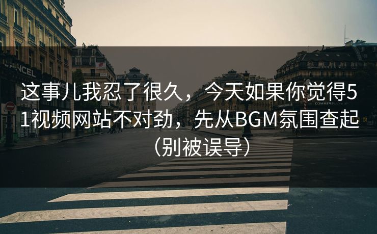 这事儿我忍了很久，今天如果你觉得51视频网站不对劲，先从BGM氛围查起（别被误导）