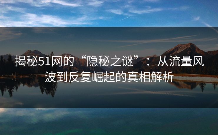 揭秘51网的“隐秘之谜”：从流量风波到反复崛起的真相解析
