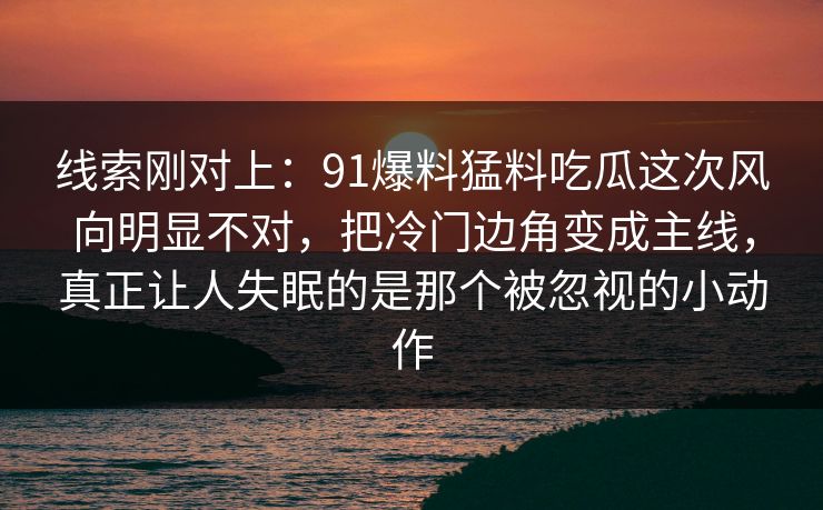 线索刚对上:91爆料猛料吃瓜这次风向明显不对,把冷门边角变成主线,真正让人失眠的是那个被忽视的小动作 线索刚对上:91爆料猛料吃瓜这次风向明显不对,把冷门边角变成主线,真正让人失眠的是那个被忽视的小动作